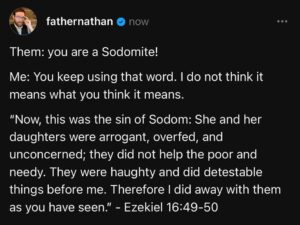 A tweet from father nathan monk. White text on black background reads. Them: you are a sodomite Me: you keep using that word. I do not think it means what you think it means. Bible quote: Now this was the sin of sodom. She and her daughters were arrogant, overfed, and unconcerned; they did not help the poor and needy. They were haughty and did detestable things before me. There fore I did away with them as you have see. (This is from the book of Ezekial. Chapter sixteen, verses 49 and 50).